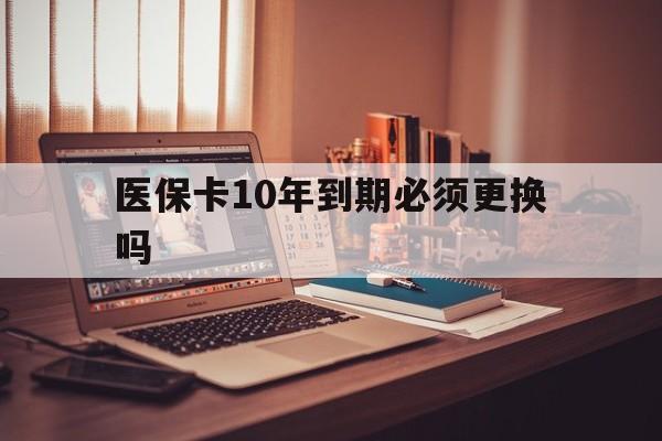 德宏最新医保卡10年到期必须更换吗方法分析(最方便真实的德宏医保卡十年没用了现在还能用吗方法)